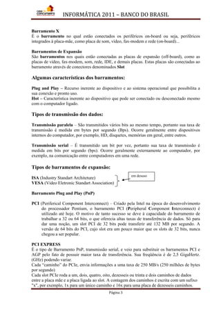INFORMÁTICA 2011 – BANCO DO BRASIL
Página 3
Barramento X
É o barramento no qual estão conectados os periféricos on-board ou seja, periféricos
integrados à placa-mãe, como placa de som, vídeo, fax-modem e rede (on-board)...
Barramentos de Expansão
São barramentos nos quais estão conectadas as placas de expansão (off-board), como as
placas de vídeo, fax-modem, som, rede, IDE, e demais placas. Estas placas são conectadas ao
barramento através de conectores denominados Slot
Algumas características dos barramentos:
Plug and Play – Recurso inerente ao dispositivo e ao sistema operacional que possibilita a
sua conexão e pronto uso.
Hot – Característica inerente ao dispositivo que pode ser conectado ou desconectado mesmo
com o computador ligado.
Tipos de transmissão dos dados:
Transmissão paralela – São transmitidos vários bits ao mesmo tempo, portanto sua taxa de
transmissão é medida em bytes por segundo (Bps). Ocorre geralmente entre dispositivos
internos do computador, por exemplo, HD, disquetes, memórias em geral, entre outros.
Transmissão serial – É transmitido um bit por vez, portanto sua taxa de transmissão é
medida em bits por segundo (bps). Ocorre geralmente externamente ao computador, por
exemplo, na comunicação entre computadores em uma rede.
Tipos de barramentos de expansão:
ISA (Industry Standart Architeture)
VESA (Video Eletronic Standart Association)
Barramento Plug and Play (PnP)
PCI (Periferical Component Interconnect) – Criado pela Intel na época do desenvolvimento
do processador Pentium, o barramento PCI (Peripheral Component Interconnect) é
utilizado até hoje. O motivo de tanto sucesso se deve à capacidade do barramento de
trabalhar a 32 ou 64 bits, o que oferecia altas taxas de transferência de dados. Só para
dar uma noção, um slot PCI de 32 bits pode transferir até 132 MB por segundo. A
versão de 64 bits do PCI, cujo slot era um pouco maior que os slots de 32 bits, nunca
chegou a ser popular.
PCI EXPRESS
É o tipo de Barramento PnP, transmissão serial, e veio para substituir os barramentos PCI e
AGP pelo fato de possuir maior taxa de transferência. Sua freqüência é de 2,5 GigaHertz.
(GHz) podendo variar.
Cada “caminho” do PCIe, envia informações a uma taxa de 250 MB/s (250 milhões de bytes
por segundo)
Cada slot PCIe roda a um, dois, quatro, oito, dezesseis ou trinta e dois caminhos de dados
entre a placa mãe e a placa ligada ao slot. A contagem dos caminhos é escrita com um sufixo
"x", por exemplo, 1x para um único caminho e 16x para uma placa de dezesseis caminhos.
em desuso
 