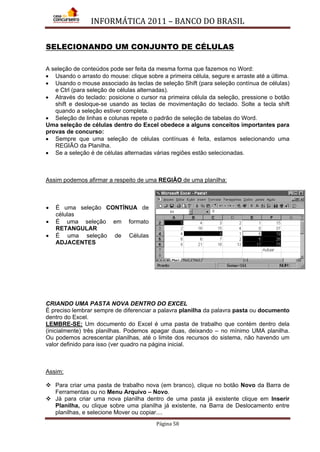 INFORMÁTICA 2011 – BANCO DO BRASIL
Página 58
SELECIONANDO UM CONJUNTO DE CÉLULAS
A seleção de conteúdos pode ser feita da mesma forma que fazemos no Word:
• Usando o arrasto do mouse: clique sobre a primeira célula, segure e arraste até a última.
• Usando o mouse associado às teclas de seleção Shift (para seleção contínua de células)
e Ctrl (para seleção de células alternadas).
• Através do teclado: posicione o cursor na primeira célula da seleção, pressione o botão
shift e desloque-se usando as teclas de movimentação do teclado. Solte a tecla shift
quando a seleção estiver completa.
• Seleção de linhas e colunas repete o padrão de seleção de tabelas do Word.
Uma seleção de células dentro do Excel obedece a alguns conceitos importantes para
provas de concurso:
• Sempre que uma seleção de células contínuas é feita, estamos selecionando uma
REGIÃO da Planilha.
• Se a seleção é de células alternadas várias regiões estão selecionadas.
Assim podemos afirmar a respeito de uma REGIÃO de uma planilha:
• É uma seleção CONTÍNUA de
células
• É uma seleção em formato
RETANGULAR
• É uma seleção de Células
ADJACENTES
CRIANDO UMA PASTA NOVA DENTRO DO EXCEL
É preciso lembrar sempre de diferenciar a palavra planilha da palavra pasta ou documento
dentro do Excel.
LEMBRE-SE: Um documento do Excel é uma pasta de trabalho que contém dentro dela
(inicialmente) três planilhas. Podemos apagar duas, deixando – no mínimo UMA planilha.
Ou podemos acrescentar planilhas, até o limite dos recursos do sistema, não havendo um
valor definido para isso (ver quadro na página inicial.
Assim:
 Para criar uma pasta de trabalho nova (em branco), clique no botão Novo da Barra de
Ferramentas ou no Menu Arquivo – Novo.
 Já para criar uma nova planilha dentro de uma pasta já existente clique em Inserir
Planilha, ou clique sobre uma planilha já existente, na Barra de Deslocamento entre
planilhas, e selecione Mover ou copiar....
 
