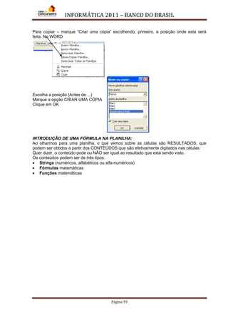 INFORMÁTICA 2011 – BANCO DO BRASIL
Página 59
Para copiar – marque “Criar uma cópia” escolhendo, primeiro, a posição onde esta será
feita. No WORD
Escolha a posição (Antes de ...)
Marque a opção CRIAR UMA CÓPIA
Clique em OK
INTRODUÇÃO DE UMA FÓRMULA NA PLANILHA:
Ao olharmos para uma planilha, o que vemos sobre as células são RESULTADOS, que
podem ser obtidos a partir dos CONTEÚDOS que são efetivamente digitados nas células.
Quer dizer, o conteúdo pode ou NÃO ser igual ao resultado que está sendo visto.
Os conteúdos podem ser de três tipos:
• Strings (numéricos, alfabéticos ou alfa-numéricos)
• Fórmulas matemáticas
• Funções matemáticas
 