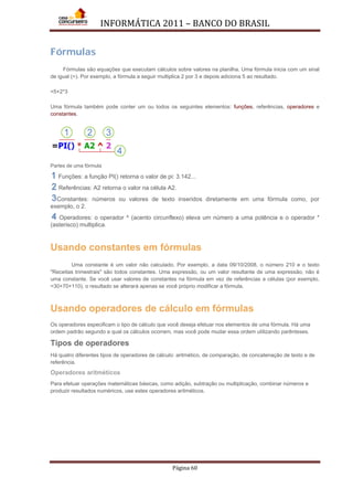 INFORMÁTICA 2011 – BANCO DO BRASIL
Página 60
Fórmulas
Fórmulas são equações que executam cálculos sobre valores na planilha. Uma fórmula inicia com um sinal
de igual (=). Por exemplo, a fórmula a seguir multiplica 2 por 3 e depois adiciona 5 ao resultado.
=5+2*3
Uma fórmula também pode conter um ou todos os seguintes elementos: funções, referências, operadores e
constantes.
Partes de uma fórmula
Funções: a função PI() retorna o valor de pi: 3.142...
Referências: A2 retorna o valor na célula A2.
Constantes: números ou valores de texto inseridos diretamente em uma fórmula como, por
exemplo, o 2.
Operadores: o operador ^ (acento circunflexo) eleva um número a uma potência e o operador *
(asterisco) multiplica.
Usando constantes em fórmulas
Uma constante é um valor não calculado. Por exemplo, a data 09/10/2008, o número 210 e o texto
"Receitas trimestrais" são todos constantes. Uma expressão, ou um valor resultante de uma expressão, não é
uma constante. Se você usar valores de constantes na fórmula em vez de referências a células (por exemplo,
=30+70+110), o resultado se alterará apenas se você próprio modificar a fórmula.
Usando operadores de cálculo em fórmulas
Os operadores especificam o tipo de cálculo que você deseja efetuar nos elementos de uma fórmula. Há uma
ordem padrão segundo a qual os cálculos ocorrem, mas você pode mudar essa ordem utilizando parênteses.
Tipos de operadores
Há quatro diferentes tipos de operadores de cálculo: aritmético, de comparação, de concatenação de texto e de
referência.
Operadores aritméticos
Para efetuar operações matemáticas básicas, como adição, subtração ou multiplicação, combinar números e
produzir resultados numéricos, use estes operadores aritméticos.
 