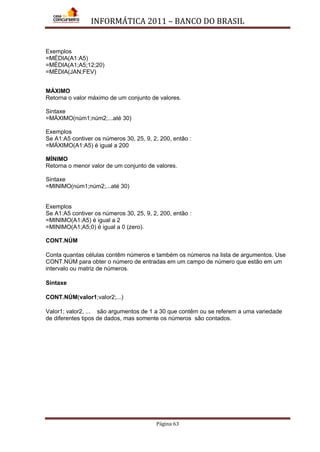 INFORMÁTICA 2011 – BANCO DO BRASIL
Página 63
Exemplos
=MÉDIA(A1:A5)
=MÉDIA(A1;A5;12;20)
=MÉDIA(JAN;FEV)
MÁXIMO
Retorna o valor máximo de um conjunto de valores.
Sintaxe
=MÁXIMO(núm1;núm2;...até 30)
Exemplos
Se A1:A5 contiver os números 30, 25, 9, 2, 200, então :
=MÁXIMO(A1:A5) é igual a 200
MÍNIMO
Retorna o menor valor de um conjunto de valores.
Sintaxe
=MINIMO(núm1;núm2;...até 30)
Exemplos
Se A1:A5 contiver os números 30, 25, 9, 2, 200, então :
=MINIMO(A1:A5) é igual a 2
=MINIMO(A1;A5;0) é igual a 0 (zero).
CONT.NÚM
Conta quantas células contêm números e também os números na lista de argumentos. Use
CONT.NÚM para obter o número de entradas em um campo de número que estão em um
intervalo ou matriz de números.
Sintaxe
CONT.NÚM(valor1;valor2;...)
Valor1; valor2, ... são argumentos de 1 a 30 que contêm ou se referem a uma variedade
de diferentes tipos de dados, mas somente os números são contados.
 