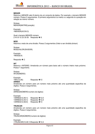 INFORMÁTICA 2011 – BANCO DO BRASIL
Página 65
MENOR
Retorna o MENOR valor K-ésimo de um conjunto de dados. Por exemplo, o terceiro MENOR
número. Possui 2 argumentos. O primeiro argumento é a matriz e o segundo é a posição em
relação ao menor número.
Sintaxe
MENOR(MATRIZ;posição)
Exemplo:
=MENOR(A3:D4;3)
Qual o terceiro MENOR número:
2 4 6 9 12 23 35 50 Resposta  6
MOD
Retorna o resto de uma divisão. Possui 2 argumentos (Valor a ser dividido:divisor)
Sintaxe
MOD(VALOR;DIVISOR)
Exemplo:
=MOD(6;4)
Resposta  2
INT
Retorna o INTEIRO. Arredonda um número para baixo até o número inteiro mais próximo.
Possui 1 argumento.
Sintaxe
INT(NÚMERO)
Exemplo:
=INT(13,46) Resposta 13
ARRED
Arredonda um número para um número mais próximo até uma quantidade especifica de
dígitos. Possui 2 argumentos.
Sintaxe
ARRED(NÚMERO;numero de digitos)
Exemplo:
=ARRED(12,46;1) Resposta 12,5
=ARRED(12,44;1) Resposta 12,4
=ARRED(12,56;0) Resposta 13
TRUNCAR
Arredonda um número para um número mais próximo até uma quantidade especifica de
dígitos. Possui 2 argumentos.
Sintaxe
TRUNCAR(NÚMERO;numero de digitos)
Exemplo:
=TRUNCAR(12,46;1) Resposta 12,4
 