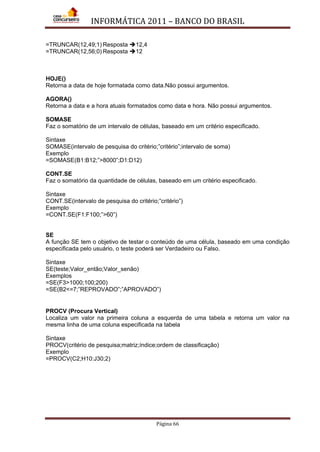 INFORMÁTICA 2011 – BANCO DO BRASIL
Página 66
=TRUNCAR(12,49;1) Resposta 12,4
=TRUNCAR(12,56;0) Resposta 12
HOJE()
Retorna a data de hoje formatada como data.Não possui argumentos.
AGORA()
Retorna a data e a hora atuais formatados como data e hora. Não possui argumentos.
SOMASE
Faz o somatório de um intervalo de células, baseado em um critério especificado.
Sintaxe
SOMASE(intervalo de pesquisa do critério;”critério”;intervalo de soma)
Exemplo
=SOMASE(B1:B12;”>8000”;D1:D12)
CONT.SE
Faz o somatório da quantidade de células, baseado em um critério especificado.
Sintaxe
CONT.SE(intervalo de pesquisa do critério;”critério”)
Exemplo
=CONT.SE(F1:F100;”>60”)
SE
A função SE tem o objetivo de testar o conteúdo de uma célula, baseado em uma condição
especificada pelo usuário, o teste poderá ser Verdadeiro ou Falso.
Sintaxe
SE(teste;Valor_então;Valor_senão)
Exemplos
=SE(F3>1000;100;200)
=SE(B2<=7;”REPROVADO”;”APROVADO”)
PROCV (Procura Vertical)
Localiza um valor na primeira coluna a esquerda de uma tabela e retorna um valor na
mesma linha de uma coluna especificada na tabela
Sintaxe
PROCV(critério de pesquisa;matriz;índice;ordem de classificação)
Exemplo
=PROCV(C2;H10:J30;2)
 