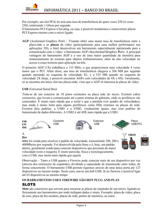 INFORMÁTICA 2011 – BANCO DO BRASIL
Página 4
Por exemplo, um slot PCIe 4x terá uma taxa de transferência de qutro vezes 250 (4 vezes
250), totalizando 1 Gbyte por segundo.
O barramento PCI Express é hot plug, ou seja, é possível instalarmos e removermos placas
PCI Express mesmo com o micro ligado.
AGP (Acelerated Graphics Port) – Visando obter uma maior taxa de transferência entre a
placa-mãe e as placas de vídeo (principalmente para uma melhor performance nas
aplicações 3D), a Intel desenvolveu um barramento especialmente aprimorado para a
comunicação com o vídeo: o barramento AGP (Accelerated Graphics Port). A principal
vantagem do barramento AGP é o uso de uma maior quantidade de memória para
armazenamento de texturas para objetos tridimensionais, além da alta velocidade no
acesso a essas texturas para aplicação na tela.
O primeiro AGP (1X) trabalhava a 133 MHz, o que proporcionou uma velocidade 4 vezes
maior que o PCI. Além disso, sua taxa de transferência chegava a 266 MB por segundo
quando operando no esquema de velocidade X1, e a 532 MB quando no esquema de
velocidade 2X (hoje, é possível encontrar AGPs com velocidades de 4X e 8X). Geralmente,
só se encontra um único slot nas placas-mãe, visto que o AGP só interessa às placas de vídeo.
USB (Universal Serial Bus)
Trata-se de um conector de 10 pinos existentes na placa mãe do micro. Existem cabos
extensores, que levam a comunicação até a parte externa do gabinete, onde os periféricos são
conectados. É muito mais rápida que a serial e que a paralela (ver quadro de velocidades),
mas ainda é muito lenta para alguns periféricos como HDs externos ou placas de rede.
Existem dois padrões: a USB1 e a USB2, visulamente iguais, mas com padrões de
transmissão de dados diferentes. A USB2 é até 40X mais rápida que a USB1.
FIR
EW
IRE
A
fire
wire foi criada para resolver o padrão de velocidade, transmitindo 100, 200 e
400Mbytes por segundo. Foi desenvolvida pela Sony e é, hoje, um padrão
aberto, geralmente usado para conectar dispositivos que precisam de maior
velocidade (som e imagem). É muito parecida, física e tecnologicamente,
com a USB, mas muito mais rápida que aquela
Observação – Tanto a USB quanto a Firewire pode conectar mais de um dispositivo por vez
(através dos extensores de expansão), dividindo a capacidade de transmissão entre todos, de
forma concorrente. O barramento USB permite ligarmos através de uma única porta até 127
dispositivos ao mesmo tempo. Neste caso, usa-se um hub USB. Já no firewire é possível ligar
até 63 dispositivos ao mesmo tempo.
OS BARRAMENTOS USB E FIREWIRE SÃO HOT PLUG AND PLAY
SLOTS
Slots são conectores que servem para encaixar as placas de expansão de um micro, ligando-as
fisicamente aos barramentos por onde trafegam dados e sinais. Exemplo: placa de vídeo, placa
de som, placa de fax-modem, placas de rede, pentes de memória, ou outro.
Conector
USB
Extensor
USB
Placa
USB/PCI
 