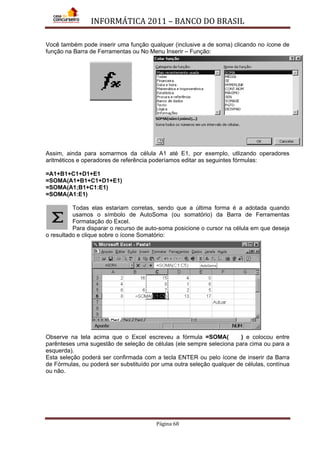 INFORMÁTICA 2011 – BANCO DO BRASIL
Página 68
Você também pode inserir uma função qualquer (inclusive a de soma) clicando no ícone de
função na Barra de Ferramentas ou No Menu Inserir – Função:
Assim, ainda para somarmos da célula A1 até E1, por exemplo, utlizando operadores
aritméticos e operadores de referência poderíamos editar as seguintes fórmulas:
=A1+B1+C1+D1+E1
=SOMA(A1+B1+C1+D1+E1)
=SOMA(A1;B1+C1:E1)
=SOMA(A1:E1)
Todas elas estariam corretas, sendo que a última forma é a adotada quando
usamos o símbolo de AutoSoma (ou somatório) da Barra de Ferramentas
Formatação do Excel.
Para disparar o recurso de auto-soma posicione o cursor na célula em que deseja
o resultado e clique sobre o ícone Somatório:
Observe na tela acima que o Excel escreveu a fórmula =SOMA( ) e colocou entre
parênteses uma sugestão de seleção de células (ele sempre seleciona para cima ou para a
esquerda).
Esta seleção poderá ser confirmada com a tecla ENTER ou pelo ícone de inserir da Barra
de Fórmulas, ou poderá ser substituído por uma outra seleção qualquer de células, contínua
ou não.
 