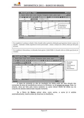 INFORMÁTICA 2011 – BANCO DO BRASIL
Página 69
A cópia do conteúdo (e não do resultado) da célula pode ser feita através dos
comandos da área de transferência comuns no Windows, ou do arrasto do mouse. Este, no
entanto, deve ser feito pela marca existente no canto inferior direito da célula (ou do
conjunto de células) selecionada naquele momento:
Se a Barra de Status estiver ativa, como acima, a soma já é exibida
automaticamente, mesmo antes de clicarmos no AutoSoma.
Resultado
quando
selecionam-se
células
descontínuas
Se a seqüência é contínua a seleção é feita clicando sobre a primeira célula pela qual queremos iniciar a soma; em
seguida – mantendo o botão esquerdo do mouse pressionado – arraste a seleção até a última célula que fará parte
da soma.
Resultado ao
teclar Enter
Se a seqüência é descontínua, ou alternada, basta apertar o botão Ctrl e ir clicando sobre as células que devem ser
somadas.
 