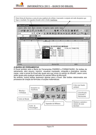 INFORMÁTICA 2011 – BANCO DO BRASIL
Página 70
A BARRA DE FERRAMENTAS
O Excel também abre a Barra de Ferramentas PADRÃO e FORMATAÇÃO. Os botões de
salvamento, abrir arquivo, imprimir, visualizar impressão, ortografia e gramática, recortar,
copiar, colar e pincel do Excel são iguais aos que vimos no estudo do Word97, assim como
serão iguais para qualquer aplicativo do pacote Office da Microsoft.
No entanto, outros botões aparecem apenas para o Excel. São botões relacionados aos
processos de criação de fórmulas e funções matemáticas:
Mesclar e
Centralizar
Colar uma função
qualquer
Classificação
Crescente e
Decrescente
Estilo de Moeda
Diminui e aumenta o
número de casas
decimais
Separador de Milhares:
Somatório ou
AutoSoma
Estilo de
Porcentagem
Outra forma de fazermos a soma de uma seqüência de células é marcando o conjunto até onde desejamos que
fique o resultado. Em seguida clicando sobre o botão AutoSoma.
 