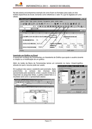 INFORMÁTICA 2011 – BANCO DO BRASIL
Página 71
Na tela abaixo encontraremos exemplo de como ficam os formatos para cada um dos
botões específicos do Excel, tomando como referência o valor 70, que foi digitado em uma
célula:
Inserindo um Gráfico no Excel
O excel tem na Barra de Ferramentas um Assistente de Gráfico que ajuda o usuário durante
a criação ou a modificação de um gráfico:
Além do botão da Barra de Ferramentas temos um comando no menu <Inserir>gráfico,
através do qual o recurso pode ser usado.
Em qualquer dos casos o assitente será acionado. Após
preenchidos os campos das diversas telas
apresentadas pelo assistente, onde o usuário limita-se a
responder as perguntas feitas, o gráfico estará feito e o
resultado será como o apresentado abaixo:
 