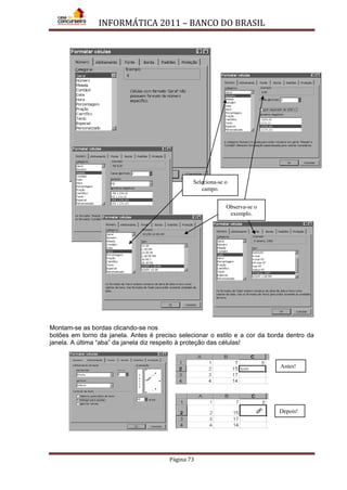 INFORMÁTICA 2011 – BANCO DO BRASIL
Página 73
Montam-se as bordas clicando-se nos
botões em torno da janela. Antes é preciso selecionar o estilo e a cor da borda dentro da
janela. A última “aba” da janela diz respeito à proteção das células!
Seleciona-se o
campo.
Observa-se o
exemplo.
Antes!
Depois!
 