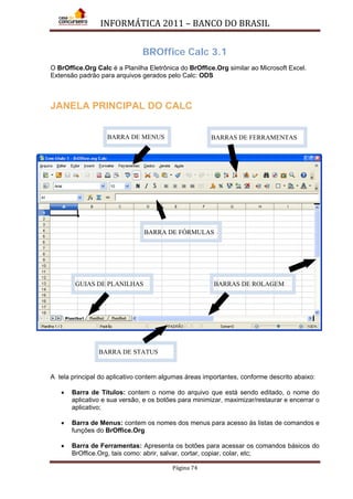 INFORMÁTICA 2011 – BANCO DO BRASIL
Página 74
BROffice Calc 3.1
O BrOffice.Org Calc é a Planilha Eletrônica do BrOffice.Org similar ao Microsoft Excel.
Extensão padrão para arquivos gerados pelo Calc: ODS
JANELA PRINCIPAL DO CALC
A tela principal do aplicativo contem algumas áreas importantes, conforme descrito abaixo:
• Barra de Títulos: contem o nome do arquivo que está sendo editado, o nome do
aplicativo e sua versão, e os botões para minimizar, maximizar/restaurar e encerrar o
aplicativo;
• Barra de Menus: contem os nomes dos menus para acesso às listas de comandos e
funções do BrOffice.Org
• Barra de Ferramentas: Apresenta os botões para acessar os comandos básicos do
BrOffice.Org, tais como: abrir, salvar, cortar, copiar, colar, etc;
BARRA DE MENUS BARRAS DE FERRAMENTAS
BARRAS DE ROLAGEMGUIAS DE PLANILHAS
BARRA DE STATUS
BARRA DE FÓRMULAS
 