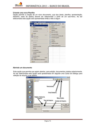 INFORMÁTICA 2011 – BANCO DO BRASIL
Página 76
Criando uma nova Planilha
Opção permite a criação de um novo documento, cujo tipo (texto, planilha, apresentação,
desenho, base de dados) deverá ser selecionado a partir de um sub-menu. Ao ser
selecionada esta opção será apresentada então a tela a seguir:
Abrindo um documento
Esta opção que permite que sejam abertos, para edição, documentos criados anteriormente.
Ao ser selecionada esta opção será apresentada em seguida uma Caixa de Diálogo para
seleção do arquivo a ser aberto.
 