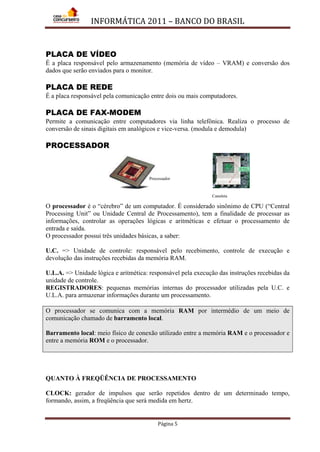 INFORMÁTICA 2011 – BANCO DO BRASIL
Página 5
PLACA DE VÍDEO
É a placa responsável pelo armazenamento (memória de vídeo – VRAM) e conversão dos
dados que serão enviados para o monitor.
PLACA DE REDE
É a placa responsável pela comunicação entre dois ou mais computadores.
PLACA DE FAX-MODEM
Permite a comunicação entre computadores via linha telefônica. Realiza o processo de
conversão de sinais digitais em analógicos e vice-versa. (modula e demodula)
PROCESSADOR
O processador é o “cérebro” de um computador. É considerado sinônimo de CPU (“Central
Processing Unit” ou Unidade Central de Processamento), tem a finalidade de processar as
informações, controlar as operações lógicas e aritméticas e efetuar o processamento de
entrada e saída.
O processador possui três unidades básicas, a saber:
U.C. => Unidade de controle: responsável pelo recebimento, controle de execução e
devolução das instruções recebidas da memória RAM.
U.L.A. => Unidade lógica e aritmética: responsável pela execução das instruções recebidas da
unidade de controle.
REGISTRADORES: pequenas memórias internas do processador utilizadas pela U.C. e
U.L.A. para armazenar informações durante um processamento.
O processador se comunica com a memória RAM por intermédio de um meio de
comunicação chamado de barramento local.
Barramento local: meio físico de conexão utilizado entre a memória RAM e o processador e
entre a memória ROM e o processador.
QUANTO À FREQÜÊNCIA DE PROCESSAMENTO
CLOCK: gerador de impulsos que serão repetidos dentro de um determinado tempo,
formando, assim, a freqüência que será medida em hertz.
Processador
Canaleta
 
