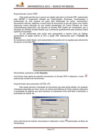 INFORMÁTICA 2011 – BANCO DO BRASIL
Página 78
Exportando como PDF
Esta opção permite que o arquivo em edição seja salvo no formato PDF, padronizado
pela ADOBE e largamente utilizado por Organizações, Empresas, Universidades e
profissionais de uma maneira em geral para distribuição de cartas, memorandos,
documentos internos, relatórios e outros tipos de documento já que ele possui uma melhor
segurança contra alteração do que aquela apresentada por outros Editores de Texto
comercialmente disponíveis. Os arquivos no formato PDF podem ser visualizados com a
utilização do ®Adobe Acrobat Reader que é distribuído gratuitamente pela empresa Adobe
Systems Incorporated.
Ao ser selecionada esta opção será apresentada a mesma Caixa de Diálogo
apresentada na opção anterior já com a opção PDF selecionada para o Formato de
Arquivo.
Ao pressionar a tecla Salvar, será apresentada uma janela com as opções para salvamento
do arquivo no formato PDF.
Para finalizar, pressione o botão Exportar.
Uma forma mais rápida de exportar documentos no formato PDF é utilizando o ícone
posicionado na Barra de Ferramentas.
Imprimindo documentos (CTRL+P)
Esta opção permite a impressão do documento que está sendo editado, em qualquer
impressora associada ao micro. Como na maioria dos Editores de Texto, pode-se selecionar
a quantidade de páginas que será impressa na impressora onde será feita a impressão, a
quantidade de cópias, etc.
Uma outra forma de imprimir documentos é utilizando o ícone posicionado na Barra de
Ferramentas.
 