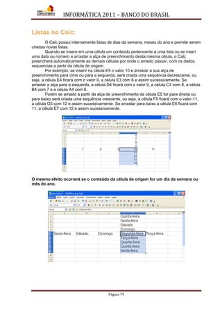 INFORMÁTICA 2011 – BANCO DO BRASIL
Página 79
Listas no Calc:
O Calc possui internamente listas de dias da semana, meses do ano e permite serem
criadas novas listas.
Quando se insere em uma célula um conteúdo pertencente a uma lista ou se inseri
uma data ou número e arrastar a alça de preenchimento desta mesma célula, o Calc
preencherá automaticamente as demais células por onde o arrasto passar, com os dados
sequencias a partir da célula de origem.
Por exemplo, se inserir na célula E5 o valor 10 e arrastar a sua alça de
preenchimento para cima ou para a esquerda, será criada uma sequência decrescente, ou
seja, a célula E4 ficará com o valor 9, a célula E3 com 8 e assim sucessivamente. Se
arrastar a alça para a esquerda, a célula D4 ficará com o valor 9, a célula C4 com 8, a célula
B4 com 7 e a célula A4 com 6.
Porém se arrasto a partir da alça de preenchimento da célula E5 for para direita ou
para baixo será criada uma sequência crescente, ou seja, a célula F5 ficará com o valor 11,
a célula G5 com 12 e assim sucessivamente. Se arrastar para baixo a célula E6 ficará com
11, a célula E7 com 12 e assim sucessivamente.
O mesmo efeito ocorrerá se o conteúdo da célula de origem for um dia da semana ou
mês do ano.
 