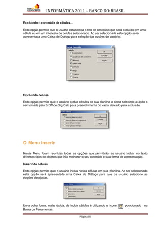 INFORMÁTICA 2011 – BANCO DO BRASIL
Página 80
Excluindo o conteúdo de células....
Esta opção permite que o usuário estabeleça o tipo de conteúdo que será excluído em uma
célula ou em um intervalo de células selecionado. Ao ser selecionada esta opção será
apresentada uma Caixa de Diálogo para seleção das opções do usuário:
Excluindo células
Esta opção permite que o usuário exclua células de sua planilha e ainda selecione a ação a
ser tomada pelo BrOffice.Org Calc para preenchimento do vazio deixado pela exclusão.
O Menu Inserir
Neste Menu foram reunidas todas as opções que permitirão ao usuário incluir no texto
diversos tipos de objetos que irão melhorar o seu conteúdo e sua forma de apresentação.
Inserindo células
Esta opção permite que o usuário inclua novas células em sua planilha. Ao ser selecionada
esta opção será apresentada uma Caixa de Diálogo para que os usuário selecione as
opções desejadas.
Uma outra forma, mais rápida, de incluir células é utilizando o ícone posicionado na
Barra de Ferramentas.
 