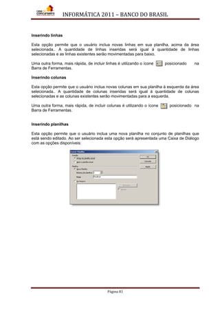 INFORMÁTICA 2011 – BANCO DO BRASIL
Página 81
Inserindo linhas
Esta opção permite que o usuário inclua novas linhas em sua planilha, acima da área
selecionada.. A quantidade de linhas inseridas será igual á quantidade de linhas
selecionadas e as linhas existentes serão movimentadas para baixo.
Uma outra forma, mais rápida, de incluir linhas é utilizando o ícone posicionado na
Barra de Ferramentas.
Inserindo colunas
Esta opção permite que o usuário inclua novas colunas em sua planilha à esquerda da área
selecionada.. A quantidade de colunas inseridas será igual á quantidade de colunas
selecionadas e as colunas existentes serão movimentadas para a esquerda.
Uma outra forma, mais rápida, de incluir colunas é utilizando o ícone posicionado na
Barra de Ferramentas.
Inserindo planilhas
Esta opção permite que o usuário inclua uma nova planilha no conjunto de planilhas que
está sendo editado. Ao ser selecionada esta opção será apresentada uma Caixa de Diálogo
com as opções disponíveis:
 