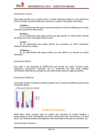 INFORMÁTICA 2011 – BANCO DO BRASIL
Página 82
Inserindo nomes ...
Esta opção permite que o usuário inclua e nomeie diferentes seções de uma planilha de
forma a navegar mais facilmente pelo documento e localizar informações específicas.
a) Definir ....
Ao ser selecionada esta opção será apresentada uma Caixa de Diálogo para nomear
uma área previamente selecionada;
b) Inserir ....
Ao ser selecionada esta opção permite que seja inserido um determinado intervalo
de células com nome na posição atual do cursor;
c) Criar ....
Ao ser selecionada esta opção permite que nomeados, de forma automática,
diversos intervalos de células;
d) Rótulos ....
Ao ser selecionada esta opção permite que seja definido um intervalo de rótulos
(etiquetas);
Inserindo Notas
Uma Nota é uma facilidade do BrOffice.Org que permite que sejam incluídos textos
explicativos (comentários, lembretes, etc) no documento que está sendo editado,
normalmente referentes ao conteúdo de uma determinada célula ou região da planilha.
Inserindo Gráficos
Esta opção permite a inclusão de gráficos gerados com o auxílio do BrOffice.Org Calc como
no exemplo abaixo:
O Menu Formatar
Neste Menu foram reunidas todas as opções que permitirão ao usuário trabalhar a
apresentação do texto (formatação) de forma a tornar esse texto mais atrativo e de fácil
leitura, com diferentes estilos de parágrafos, diferentes fontes e formatos de caracteres, etc.
Formatando Células ...
 