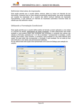 INFORMÁTICA 2011 – BANCO DO BRASIL
Página 84
Definindo Intervalos de impressão
Esta opção permite que o usuário defina, remova, altere ou inclua um intervalo de seu
documento, contendo uma ou mais células previamente selecionadas, que serão mostradas
por ocasião da impressão. Se o usuário não definir nenhum intervalo de impressão
manualmente, o Calc atribuirá um intervalo de impressão automático incluindo todas as
células que não estiverem vazias.
Utilizando a Formatação Condicional
Esta opção permite que o usuário defina estilos de formato a serem aplicados a uma célula
ou conjunto de células, dependendo de certas condições. O estilo selecionado será então
avaliado e você poderá inserir três condições que consultam o conteúdo dos valores das
células ou fórmulas, avaliadas de 1 a 3. Se a condição 1 corresponder à condição, o estilo
definido será usado. Caso contrário, a condição 2 será avaliada e o seu estilo definido será
usado. Se esse estilo não corresponder, a condição 3 será avaliada. Se um estilo já tiver
sido atribuído a uma célula, ele permanecerá inalterado.
Ao ser selecionada esta opção será apresentada uma Caixa de Diálogo para seleção do
usuário:
 