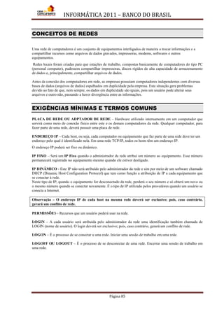 INFORMÁTICA 2011 – BANCO DO BRASIL
Página 85
CONCEITOS DE REDES
Uma rede de computadores é um conjunto de equipamentos interligados de maneira a trocar informações e a
compartilhar recursos como arquivos de dados gravados, impressoras, modems, softwares e outros
equipamentos.
Redes locais foram criadas para que estações de trabalho, compostas basicamente de computadores do tipo PC
(personal computer), pudessem compartilhar impressoras, discos rígidos de alta capacidade de armazenamento
de dados e, principalmente, compartilhar arquivos de dados.
Antes da conexão dos computadores em rede, as empresas possuíam computadores independentes com diversas
bases de dados (arquivos de dados) espalhados em duplicidade pela empresa. Esta situação gera problemas
devido ao fato de que, nem sempre, os dados em duplicidade são iguais, pois um usuário pode alterar seus
arquivos e outro não, passando a haver divergência entre as informações.
EXIGÊNCIAS MÍNIMAS E TERMOS COMUNS
PLACA DE REDE OU ADPTADOR DE REDE – Hardware utilizado internamente em um computador que
servirá como meio de conexão físico entre este e os demais computadores da rede. Qualquer computador, para
fazer parte de uma rede, deverá possuir uma placa de rede.
ENDEREÇO IP – Cada host, ou seja, cada computador ou equipamento que faz parte de uma rede deve ter um
endereço pelo qual é identificado nela. Em uma rede TCP/IP, todos os hosts têm um endereço IP.
O endereço IP poderá ser fixo ou dinâmico.
IP FIXO – Será um IP Fixo quando o administrador da rede atribui um número ao equipamento. Esse número
permanecerá registrado no equipamento mesmo quando ele estiver desligado.
IP DINÂMICO - Este IP não será atribuído pelo administrador da rede e sim por meio de um software chamado
DHCP (Dinamic Host Configuration Protocol) que tem como função a atribuição de IP a cada equipamento que
se conectar à rede.
Neste tipo de IP, quando o equipamento for desconectado da rede, perderá o seu número e só obterá um novo ou
o mesmo número quando se conectar novamente. É o tipo de IP utilizado pelos provedores quando um usuário se
conecta a Internet.
Observação – O endereço IP de cada host na mesma rede deverá ser exclusivo; pois, caso contrário,
gerará um conflito de rede.
PERMISSÕES - Recursos que um usuário poderá usar na rede.
LOGIN – A cada usuário será atribuída pelo administrador da rede uma identificação também chamada de
LOGIN (nome de usuário). O login deverá ser exclusivo; pois, caso contrário, gerará um conflito de rede.
LOGON – É o processo de se conectar a uma rede. Iniciar uma sessão de trabalho em uma rede.
LOGOFF OU LOGOUT – É o processo de se desconectar de uma rede. Encerrar uma sessão de trabalho em
uma rede.
 