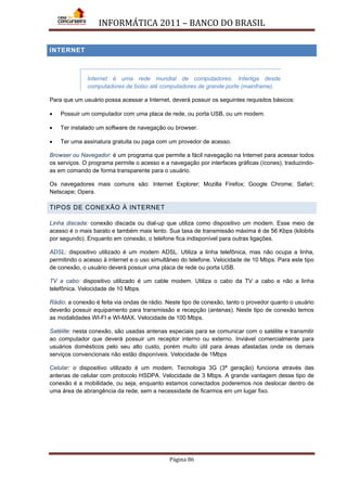 INFORMÁTICA 2011 – BANCO DO BRASIL
Página 86
INTERNET
Internet é uma rede mundial de computadores. Interliga desde
computadores de bolso até computadores de grande porte (mainframe).
Para que um usuário possa acessar a Internet, deverá possuir os seguintes requisitos básicos:
• Possuir um computador com uma placa de rede, ou porta USB, ou um modem.
• Ter instalado um software de navegação ou browser.
• Ter uma assinatura gratuita ou paga com um provedor de acesso.
Browser ou Navegador: é um programa que permite a fácil navegação na Internet para acessar todos
os serviços. O programa permite o acesso e a navegação por interfaces gráficas (ícones), traduzindo-
as em comando de forma transparente para o usuário.
Os navegadores mais comuns são: Internet Explorer; Mozilla Firefox; Google Chrome; Safari;
Netscape; Opera.
TIPOS DE CONEXÃO À INTERNET
Linha discada: conexão discada ou dial-up que utiliza como dispositivo um modem. Esse meio de
acesso é o mais barato e também mais lento. Sua taxa de transmissão máxima é de 56 Kbps (kilobits
por segundo). Enquanto em conexão, o telefone fica indisponível para outras ligações.
ADSL: dispositivo utilizado é um modem ADSL. Utiliza a linha telefônica, mas não ocupa a linha,
permitindo o acesso à internet e o uso simultâneo do telefone. Velocidade de 10 Mbps. Para este tipo
de conexão, o usuário deverá possuir uma placa de rede ou porta USB.
TV a cabo: dispositivo utilizado é um cable modem. Utiliza o cabo da TV a cabo e não a linha
telefônica. Velocidade de 10 Mbps.
Rádio: a conexão é feita via ondas de rádio. Neste tipo de conexão, tanto o provedor quanto o usuário
deverão possuir equipamento para transmissão e recepção (antenas). Neste tipo de conexão temos
as modalidades WI-FI e WI-MAX. Velocidade de 100 Mbps.
Satélite: nesta conexão, são usadas antenas especiais para se comunicar com o satélite e transmitir
ao computador que deverá possuir um receptor interno ou externo. Inviável comercialmente para
usuários domésticos pelo seu alto custo, porém muito útil para áreas afastadas onde os demais
serviços convencionais não estão disponíveis. Velocidade de 1Mbps
Celular: o dispositivo utilizado é um modem. Tecnologia 3G (3ª geração) funciona através das
antenas de celular com protocolo HSDPA. Velocidade de 3 Mbps. A grande vantagem desse tipo de
conexão é a mobilidade, ou seja, enquanto estamos conectados poderemos nos deslocar dentro de
uma área de abrangência da rede, sem a necessidade de ficarmos em um lugar fixo.
 