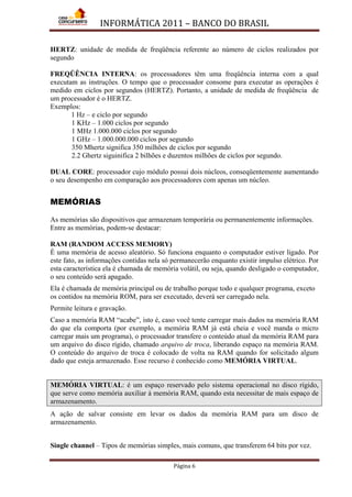 INFORMÁTICA 2011 – BANCO DO BRASIL
Página 6
HERTZ: unidade de medida de freqüência referente ao número de ciclos realizados por
segundo
FREQÜÊNCIA INTERNA: os processadores têm uma freqüência interna com a qual
executam as instruções. O tempo que o processador consome para executar as operações é
medido em ciclos por segundos (HERTZ). Portanto, a unidade de medida de freqüência de
um processador é o HERTZ.
Exemplos:
1 Hz – e ciclo por segundo
1 KHz – 1.000 ciclos por segundo
1 MHz 1.000.000 ciclos por segundo
1 GHz – 1.000.000.000 ciclos por segundo
350 Mhertz significa 350 milhões de ciclos por segundo
2.2 Ghertz siguinifica 2 bilhões e duzentos milhões de ciclos por segundo.
DUAL CORE: processador cujo módulo possui dois núcleos, conseqüentemente aumentando
o seu desempenho em comparação aos processadores com apenas um núcleo.
MEMÓRIAS
As memórias são dispositivos que armazenam temporária ou permanentemente informações.
Entre as memórias, podem-se destacar:
RAM (RANDOM ACCESS MEMORY)
É uma memória de acesso aleatório. Só funciona enquanto o computador estiver ligado. Por
este fato, as informações contidas nela só permanecerão enquanto existir impulso elétrico. Por
esta característica ela é chamada de memória volátil, ou seja, quando desligado o computador,
o seu conteúdo será apagado.
Ela é chamada de memória principal ou de trabalho porque todo e qualquer programa, exceto
os contidos na memória ROM, para ser executado, deverá ser carregado nela.
Permite leitura e gravação.
Caso a memória RAM “acabe”, isto é, caso você tente carregar mais dados na memória RAM
do que ela comporta (por exemplo, a memória RAM já está cheia e você manda o micro
carregar mais um programa), o processador transfere o conteúdo atual da memória RAM para
um arquivo do disco rígido, chamado arquivo de troca, liberando espaço na memória RAM.
O conteúdo do arquivo de troca é colocado de volta na RAM quando for solicitado algum
dado que esteja armazenado. Esse recurso é conhecido como MEMÓRIA VIRTUAL.
MEMÓRIA VIRTUAL: é um espaço reservado pelo sistema operacional no disco rígido,
que serve como memória auxiliar à memória RAM, quando esta necessitar de mais espaço de
armazenamento.
A ação de salvar consiste em levar os dados da memória RAM para um disco de
armazenamento.
Single channel – Tipos de memórias simples, mais comuns, que transferem 64 bits por vez.
 