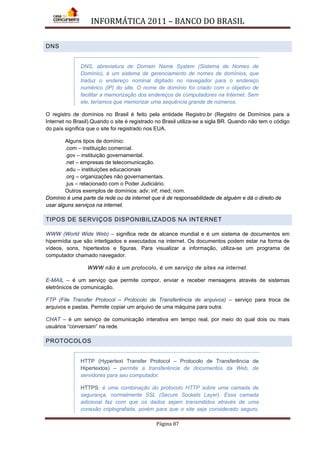 INFORMÁTICA 2011 – BANCO DO BRASIL
Página 87
DNS
DNS, abreviatura de Domain Name System (Sistema de Nomes de
Domínio), é um sistema de gerenciamento de nomes de domínios, que
traduz o endereço nominal digitado no navegador para o endereço
numérico (IP) do site. O nome de domínio foi criado com o objetivo de
facilitar a memorização dos endereços de computadores na Internet. Sem
ele, teríamos que memorizar uma sequência grande de números.
O registro de domínios no Brasil é feito pela entidade Registro.br (Registro de Domínios para a
Internet no Brasil).Quando o site é registrado no Brasil utiliza-se a sigla BR. Quando não tem o código
do país significa que o site foi registrado nos EUA.
Alguns tipos de domínio:
.com – instituição comercial.
.gov – instituição governamental.
.net – empresas de telecomunicação.
.edu – instituições educacionais
.org – organizações não governamentais.
.jus – relacionado com o Poder Judiciário.
Outros exemplos de domínios: adv; inf; med; nom.
Domínio é uma parte da rede ou da internet que é de responsabilidade de alguém e dá o direito de
usar alguns serviços na internet.
TIPOS DE SERVIÇOS DISPONIBILIZADOS NA INTERNET
WWW (World Wide Web) – significa rede de alcance mundial e é um sistema de documentos em
hipermídia que são interligados e executados na internet. Os documentos podem estar na forma de
vídeos, sons, hipertextos e figuras. Para visualizar a informação, utiliza-se um programa de
computador chamado navegador.
WWW não é um protocolo, é um serviço de sites na internet.
E-MAIL – é um serviço que permite compor, enviar e receber mensagens através de sistemas
eletrônicos de comunicação.
FTP (File Transfer Protocol – Protocolo de Transferência de arquivos) – serviço para troca de
arquivos e pastas. Permite copiar um arquivo de uma máquina para outra.
CHAT – é um serviço de comunicação interativa em tempo real, por meio do qual dois ou mais
usuários “conversam” na rede.
PROTOCOLOS
HTTP (Hypertext Transfer Protocol – Protocolo de Transferência de
Hipertextos) – permite a transferência de documentos da Web, de
servidores para seu computador.
HTTPS: é uma combinação do protocolo HTTP sobre uma camada de
segurança, normalmente SSL (Secure Sockets Layer). Essa camada
adicional faz com que os dados sejam transmitidos através de uma
conexão criptografada, porém para que o site seja considerado seguro,
 