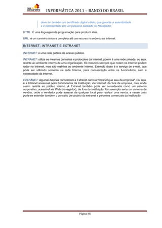 INFORMÁTICA 2011 – BANCO DO BRASIL
Página 88
deve ter também um certificado digital válido, que garante a autenticidade
e é representado por um pequeno cadeado no Navegador.
HTML: É uma linguagem de programação para produzir sites.
URL: é um caminho único e completo até um recurso na rede ou na internet.
INTERNET, INTRANET E EXTRANET
INTERNET: é uma rede pública de acesso público.
INTRANET: utiliza os mesmos conceitos e protocolos da Internet, porém é uma rede privada, ou seja,
restrita ao ambiente interno de uma organização. Os mesmos serviços que rodam na Internet podem
rodar na Intranet, mas são restritos ao ambiente Interno. Exemplo disso é o serviço de e-mail, que
pode ser utilizado somente na rede Interna, para comunicação entre os funcionários, sem a
necessidade da Internet.
EXTRANET: algumas bancas consideram a Extranet como a "Intranet que saiu da empresa". Ou seja,
é a Intranet acessível pelos funcionários da Instituição, via Internet, de fora da empresa, mas ainda
assim restrita ao público interno. A Extranet também pode ser considerada como um sistema
corporativo, acessível via Web (navegador), de fora da instituição. Um exemplo seria um sistema de
vendas, onde o vendedor pode acessar de qualquer local para realizar uma venda, e nesse caso
pode-se estender também o conceito de usuário da extranet a parceiros comerciais da instituição.
 
