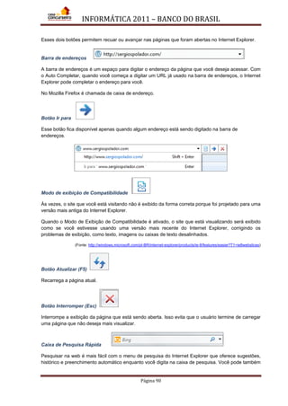INFORMÁTICA 2011 – BANCO DO BRASIL
Página 90
Esses dois botões permitem recuar ou avançar nas páginas que foram abertas no Internet Explorer.
Barra de endereços
A barra de endereços é um espaço para digitar o endereço da página que você deseja acessar. Com
o Auto Completar, quando você começa a digitar um URL já usado na barra de endereços, o Internet
Explorer pode completar o endereço para você.
No Mozilla Firefox é chamada de caixa de endereço.
Botão Ir para
Esse botão fica disponível apenas quando algum endereço está sendo digitado na barra de
endereços.
Modo de exibição de Compatibilidade
Às vezes, o site que você está visitando não é exibido da forma correta porque foi projetado para uma
versão mais antiga do Internet Explorer.
Quando o Modo de Exibição de Compatibilidade é ativado, o site que está visualizando será exibido
como se você estivesse usando uma versão mais recente do Internet Explorer, corrigindo os
problemas de exibição, como texto, imagens ou caixas de texto desalinhados.
(Fonte: http://windows.microsoft.com/pt-BR/internet-explorer/products/ie-8/features/easier?T1=ie8webslices)
Botão Atualizar (F5)
Recarrega a página atual.
Botão Interromper (Esc)
Interrompe a exibição da página que está sendo aberta. Isso evita que o usuário termine de carregar
uma página que não deseja mais visualizar.
Caixa de Pesquisa Rápida
Pesquisar na web é mais fácil com o menu de pesquisa do Internet Explorer que oferece sugestões,
histórico e preenchimento automático enquanto você digita na caixa de pesquisa. Você pode também
 