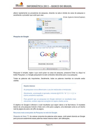 INFORMÁTICA 2011 – BANCO DO BRASIL
Página 91
alterar rapidamente os provedores de pesquisa, clicando na seta à direita da caixa de pesquisa e
escolhendo o provedor que você quer usar.
(Fonte: Ajuda do Internet Explorer)
Pesquisa do Google
Pesquisar é simples: digite o que você quiser na caixa de pesquisa, pressione Enter ou clique no
botão Pesquisar, e o Google pesquisará na web conteúdos relevantes para a sua pesquisa.
Todas as palavras são importantes. Geralmente, todas as palavras inseridas na consulta serão
usadas.
Noções básicas:
As pesquisas nunca diferenciam o uso de maiúsculas e minúsculas.
Geralmente, a pontuação é ignorada, incluindo @ # $ % ^ & * ( ) = + [ ]  e
outros caracteres especiais.
Para garantir que as pesquisas do Google retornem os resultados mais
relevantes, existem algumas exceções às regras citadas acima.
O objetivo do Google é oferecer a você resultados que sejam claros e de fácil leitura. O resultado
básico de uma pesquisa incluirá o título com o link para a página, uma descrição curta ou um trecho
real da página da web e do URL da página.
Recursos mais avançados da Pesquisa na web do Google:
Pesquisa de frase (""): Ao colocar conjuntos de palavras entre aspas, você estará dizendo ao Google
para procurar exatamente essas palavras nessa mesma ordem, sem alterações.
 