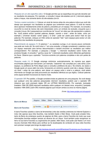 INFORMÁTICA 2011 – BANCO DO BRASIL
Página 92
Pesquisa em um site específico (site:): O Google permite que se especifique de qual site deverão sair
os resultados de pesquisa. Por exemplo, a consulta [ iraque site:estadao.com.br ] retornará páginas
sobre o Iraque, mas somente dentro do site estadao.com.br.
Termos a serem excluídos (-): Colocar um sinal de menos antes de uma palavra indica que você não
deseja que apareçam nos resultados as páginas que contenham essa palavra. O sinal de menos
deve aparecer imediatamente antes da palavra, precedida por um espaço. Por exemplo, na consulta [
couve-flor ]o sinal de menos não será interpretado como um símbolo de exclusão, enquanto que a
consulta [ couve -flor ] pesquisará por ocorrências de "couve" em sites que não apresentem a palavra
flor. Você poderá excluir quantas palavras desejar, usando o sinal - antes de todas, como por
exemplo [ universal -studios -canal -igreja ]. O sinal - pode ser usado para excluir mais do que
palavras. Por exemplo, coloque um hífen antes do operador "site:" (sem espaço) para excluir um site
específico dos resultados de pesquisa.
Preenchimento de espaços (*): O asterisco *, ou caractere curinga, é um recurso pouco conhecido
que pode ser muito útil. Se você incluir o * em uma consulta, o Google considerará o asterisco como
um espaço reservado para termos desconhecidos e tentará encontrar os resultados que melhor
corresponderem. Por exemplo, a pesquisa [ Google * ] retornará resultados sobre muitos dos
produtos Google. A consulta [ * ganhou oscar de * ] retornará resultados sobre diferentes ganhadores
do Oscar. Observe que o operador * funciona somente com palavras completas e não com partes de
palavras.
Pesquisa exata (+): O Google emprega sinônimos automaticamente, de maneira que sejam
encontradas páginas que mencionem, por exemplo, "catavento" nas consultas por [ cata vento ] (com
espaço), ou prefeitura de Porto Alegre para a consulta [ prefeitura de poa ]. No entanto, às vezes o
Google ajuda um pouco além da conta, fornecendo um sinônimo quando você não o deseja. Colocar
um sinal + antes de uma palavra, sem deixar um espaço entre o sinal e a palavra, você estará
informando ao Google que está procurando por resultados idênticos ao que digitou. Colocar palavras
entre aspas também funcionará do mesmo modo.
O operador OR: Por padrão, o Google considera todas as palavras em uma pesquisa. Se você deseja
que qualquer uma das palavras pesquisadas retornem resultados, poderá usar o operador OR
(observe que você precisará digitar OR em LETRAS MAIÚSCULAS). Por exemplo, [campeão
brasileiro 1994 OR 2005] retornará resultados sobre qualquer um desses anos, enquanto [ campeão
brasileiro 1994 2005 ] (sem OR) mostrará páginas que incluam ambos os anos na mesma página.
(Fonte: http://www.google.com.br/support/)
Barra de Menus
Barra de Favoritos
A barra Favoritos substitui a barra de ferramentas Links das versões anteriores do Internet Explorer e
inclui não apenas seus links favoritos, mas também feeds e Web Slices. Você pode arrastar links,
tanto da Barra de endereços quanto de páginas da Web, para a barra Favoritos de modo que suas
informações favoritas estejam sempre ao alcance de um clique. Você também pode reorganizar os
itens na sua barra Favoritos ou organizá-los em pastas. Além disso, você pode usar feeds e um novo
recurso chamado Web Slices para verificar se há atualizações de conteúdo em seus sites favoritos
sem precisar navegar para longe da página atual.
(Fonte: http://windows.microsoft.com/pt-BR/windows7/Customize-your-Favorites-bar)
 