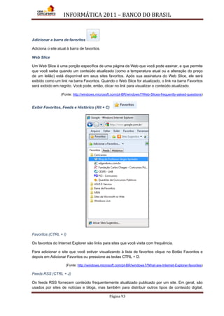 INFORMÁTICA 2011 – BANCO DO BRASIL
Página 93
Adicionar a barra de favoritos
Adiciona o site atual à barra de favoritos.
Web Slice
Um Web Slice é uma porção específica de uma página da Web que você pode assinar, e que permite
que você saiba quando um conteúdo atualizado (como a temperatura atual ou a alteração do preço
de um leilão) está disponível em seus sites favoritos. Após sua assinatura do Web Slice, ele será
exibido como um link na barra Favoritos. Quando o Web Slice for atualizado, o link na barra Favoritos
será exibido em negrito. Você pode, então, clicar no link para visualizar o conteúdo atualizado.
(Fonte: http://windows.microsoft.com/pt-BR/windows7/Web-Slices-frequently-asked-questions)
Exibir Favoritos, Feeds e Histórico (Alt + C)
Favoritos (CTRL + I)
Os favoritos do Internet Explorer são links para sites que você visita com frequência.
Para adicionar o site que você estiver visualizando à lista de favoritos clique no Botão Favoritos e
depois em Adicionar Favoritos ou pressione as teclas CTRL + D.
(Fonte: http://windows.microsoft.com/pt-BR/windows7/What-are-Internet-Explorer-favorites)
Feeds RSS (CTRL + J)
Os feeds RSS fornecem conteúdo frequentemente atualizado publicado por um site. Em geral, são
usados por sites de notícias e blogs, mas também para distribuir outros tipos de conteúdo digital,
 