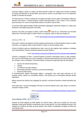 INFORMÁTICA 2011 – BANCO DO BRASIL
Página 94
incluindo imagens, áudios ou vídeos. Os feeds também podem ser usados para fornecer conteúdo
em áudio (normalmente no formato MP3) que pode ser ouvido no computador ou em um dispositivo
portátil. É chamado de podcast.
Um feed pode ter o mesmo conteúdo de uma página da Web, mas em geral a formatação é diferente.
Quando você assina, o Internet Explorer verifica automaticamente o site e baixa o novo conteúdo
para que possa ver o que foi acrescentado desde a sua última visita ao feed.
O acrônimo RSS significa Really Simple Syndication (agregação realmente simples) e é usado para
descrever a tecnologia usada para criar feeds.
Quando você visita uma página da Web o botão Feeds muda de cor, informando que há feeds
disponíveis. Para exibir clique no botão Feeds e, em seguida, clique no feed que deseja ver.
(Fonte: http://windows.microsoft.com/pt-BR/windows7/Using-RSS-feeds)
Histórico (CTRL + H)
Para exibir o histórico de páginas da Web visitadas anteriormente no Internet Explorer clique no botão
Favoritos e, em seguida, clique na guia Histórico. Clique no site que deseja visitar.
A lista do histórico pode ser classificada por data, nome do site, páginas mais visitadas ou visitadas
mais recentemente, clicando na lista que aparece na guia Histórico.
(Fonte: http://windows.microsoft.com/pt-BR/windows7/Find-recently-visited-webpages)
Durante a navegação na Web, o Internet Explorer armazena informações sobre os sites visitados,
bem como as informações que você é solicitado a fornecer frequentemente aos sites da Web (como,
por exemplo, nome e endereço). O Internet Explorer armazena os seguintes tipos de informações:
• arquivos de Internet temporários;
• cookies;
• um histórico dos sites visitados;
• Informações inseridas nos sites ou na barra de endereços
• senhas da Web salvas;
O armazenamento dessas informações agiliza a navegação, mas você pode excluí-las se, por
exemplo, estiver usando um computador público e não quiser que as informações pessoais fiquem
registradas.
Mesmo quando seu histórico de navegação for excluído, sua lista de favoritos ou feeds assinados não
o será.
Você pode usar o recurso Navegação InPrivate do Internet Explorer para evitar deixar um histórico
enquanto navega na Web.
(Fonte: http://windows.microsoft.com/pt-BR/windows7/Delete-webpage-history)
Guias Rápidas (CTRL + Q)
Quando há várias páginas da Web abertas ao mesmo tempo, cada uma é exibida em uma guia
separada. Essas guias facilitam a alternância entre os sites abertos. As Guias Rápidas fornecem uma
exibição em miniatura de todas as guias abertas. Isso facilita a localização da página da Web que
você deseja exibir.
 