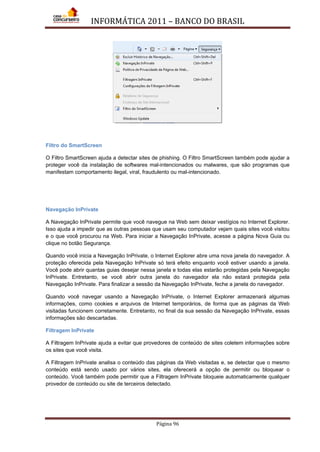 INFORMÁTICA 2011 – BANCO DO BRASIL
Página 96
Filtro do SmartScreen
O Filtro SmartScreen ajuda a detectar sites de phishing. O Filtro SmartScreen também pode ajudar a
proteger você da instalação de softwares mal-intencionados ou malwares, que são programas que
manifestam comportamento ilegal, viral, fraudulento ou mal-intencionado.
Navegação InPrivate
A Navegação InPrivate permite que você navegue na Web sem deixar vestígios no Internet Explorer.
Isso ajuda a impedir que as outras pessoas que usam seu computador vejam quais sites você visitou
e o que você procurou na Web. Para iniciar a Navegação InPrivate, acesse a página Nova Guia ou
clique no botão Segurança.
Quando você inicia a Navegação InPrivate, o Internet Explorer abre uma nova janela do navegador. A
proteção oferecida pela Navegação InPrivate só terá efeito enquanto você estiver usando a janela.
Você pode abrir quantas guias desejar nessa janela e todas elas estarão protegidas pela Navegação
InPrivate. Entretanto, se você abrir outra janela do navegador ela não estará protegida pela
Navegação InPrivate. Para finalizar a sessão da Navegação InPrivate, feche a janela do navegador.
Quando você navegar usando a Navegação InPrivate, o Internet Explorer armazenará algumas
informações, como cookies e arquivos de Internet temporários, de forma que as páginas da Web
visitadas funcionem corretamente. Entretanto, no final da sua sessão da Navegação InPrivate, essas
informações são descartadas.
Filtragem InPrivate
A Filtragem InPrivate ajuda a evitar que provedores de conteúdo de sites coletem informações sobre
os sites que você visita.
A Filtragem InPrivate analisa o conteúdo das páginas da Web visitadas e, se detectar que o mesmo
conteúdo está sendo usado por vários sites, ela oferecerá a opção de permitir ou bloquear o
conteúdo. Você também pode permitir que a Filtragem InPrivate bloqueie automaticamente qualquer
provedor de conteúdo ou site de terceiros detectado.
 