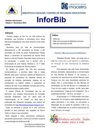 BIBLIOTECA ESCOLAR / CENTRO DE RECURSOS EDUCATIVOS

 Boletim Informativo
 Edição 3 - Novembro 2011
                                                  InforBib
Editorial
   Outubro chegou ao fim! Foi um mês profícuo em
                                                               Índice:
atividades, que fomentou a articulação entre várias            . Editorial
estruturas pedagógicas, das quais daremos conta neste          . Mês Internacional da Biblioteca Escolar
                                                               . Mês de novembro na BE
Inforbib.
  Novembro      será   um     mês    de    comemorações,
destacando-se o 26º aniversário da Escola, o 85º
aniversário da morte do pintor impressionista Claude              • Outubro, Mês Internacional da Biblioteca
Monet, o centenário do nascimento do escritor Alves
Redol e o Dia da Filosofia. Para além disso, iniciar-se-á,               “Biblioteca Escolar. Saber. Um poder para a
no pré-escolar, o projeto “Ler a brincar” com a               vida” foi o lema sob o qual decorreu a celebração,
dinamização de uma história interativa e, no 1º CEB,          em Portugal, do mês internacional da biblioteca
iniciar-se-ão as sessões de “Escrita Criativa”.               escolar.
  No âmbito do projeto “Na rota dos escritores                           Para assinalar este mês, foram dinamizadas
contemporâneos”, a escritora deste mês é Isabel               diversas atividades, destacando-se a comemoração
Allende, para quem “o primeiro objetivo da literatura é a     do “Dia Mundial da Música” (1 de outubro), o
expansão da consciência da realidade através da               centenário do nascimento do escritor Manuel Lopes
narração de histórias particulares capazes de se              Fonseca (um dos mais importantes escritores do
entrelaçarem na história coletiva e explorarem os             século XX), a comemoração do Dia Mundial da
mistérios da vida: a sua realidade marcada pelo sonho,        alimentação, do Dia das Bruxas e a realização da
pelas premonições e pelas visões”.                            “Feira do livro usado e revistas”, na BE, para além
  O projeto “Filhote de Tecnologias não cai em                dos passatempos: “Capa do livro imaginário”; “Eu e
iliteracias”, que recebeu financiamento da Fundação           a Biblioteca Escolar”; “Um livro, um amigo”…).
Calouste    Gulbenkian,     está    em    plena   fase   de              O pré-escolar e o 1º CEB também não foram
implementação. Já foi "criado" um blog para a                 esquecidos. Foi enviado a cada estabelecimento um
publicação das diferentes atividades, que poderá ser          cartaz informativo e um desfio: no pré-escolar, a
consultado em http://filhotedetecnologias.blogspot.com/       elaboração de um postal de parabéns à BE e no
 Todas as semanas e porque ler é uma aventura,                1ºCEB, a elaboração de um poema subordinado ao
também aí será publicada uma sugestão de leitura.             tema “Um livro, um amigo”.
Visite-o e deixe o seu comentário.
 Muito obrigada a todos, educadoras, professores,
assistentes operacionais e alunos por tornarem possível
a concretização da dinâmica da BE.
                             As professoras bibliotecárias
                             Diana Oliveira e Helena Silva
 