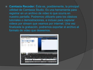  Camtasia Recoder: Ésta es, posiblemente, la principal
utilidad de Camtasia Studio. Es una herramienta para
registrar en un archivo de video lo que ocurra en
nuestra pantalla. Podremos utilizarlo para los clásicos
tutoriales o demostraciones, e incluso para capturar
videos por stream que veamos por internet. Una vez
finalizada la grabación, podremos exportar el archivo al
formato de video que deseemos.
 