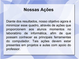 Nossas Ações Diante dos resultados, nosso objetivo agora é   minimizar esse quadro, através de ações que proporcionem aos alunos momentos no laboratório de informática, afim de que possam conhecer as principais ferramentas do computador. Tais ações devem estar presentes em projetos e aulas com apoio do professor. 