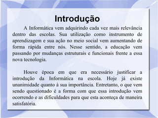 Introdução A Informática vem adquirindo cada vez mais relevância dentro das escolas. Sua utilização como instrumento de aprendizagem e sua ação no meio social vem aumentando de forma rápida entre nós. Nesse sentido, a educação vem passando por mudanças estruturais e funcionais frente a essa nova tecnologia. Houve época em que era necessário justificar a introdução da Informática na escola. Hoje já existe unanimidade quanto à sua importância. Entretanto, o que vem sendo questionado é a forma com que essa introdução vem ocorrendo e as dificuldades para que esta aconteça de maneira satisfatória.  