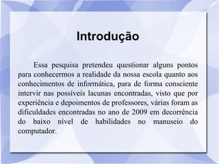 Introdução Essa pesquisa pretendeu questionar alguns pontos para conhecermos a realidade da nossa escola quanto aos conhecimentos de informática, para de forma consciente intervir nas possíveis lacunas encontradas, visto que por experiência e depoimentos de professores, várias foram as dificuldades encontradas no ano de 2009 em decorrência do baixo nível de habilidades no manuseio do computador. 