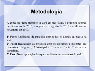 Metodologia A execução deste trabalho se dará em três fases, a primeira ocorreu   em fevereiro de 2010, a segunda em agosto de 2010 e a última em novembro de 2010. 1ª Fase:  Realização de pesquisa com todos os alunos da escola na sede; 2ª Fase:  Realização da pesquisa com os discentes e docentes das extensões: Ibuguaçu, Adrianópolis, Timonha, Santa Terezinha e Parazinho.  3ª Fase:  Nova aplicação dos questionários com os alunos da sede. 
