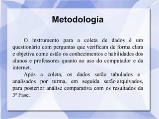 Metodologia O instrumento para a coleta de dados é um questionário com perguntas que verificam de forma clara e objetiva como estão os conhecimentos e habilidades dos alunos e professores quanto ao uso do computador e da internet. Após  a  coleta,  os  dados  serão  tabulados  e  analisados  por  turma,  em  seguida  serão arquivados, para posterior análise comparativa com os resultados da 3ª Fase. 