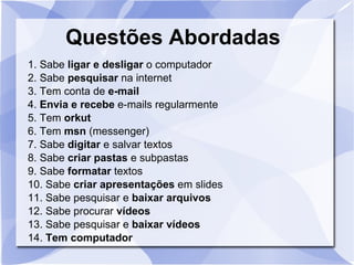 Questões Abordadas 1. Sabe  ligar e desligar  o computador 2. Sabe  pesquisar  na internet 3. Tem conta de  e-mail 4.  Envia e recebe  e-mails regularmente 5. Tem  orkut 6. Tem  msn  (messenger)‏ 7. Sabe  digitar  e salvar textos 8. Sabe  criar pastas  e subpastas 9. Sabe  formatar  textos 10. Sabe  criar apresentações  em slides 11. Sabe pesquisar e  baixar arquivos 12. Sabe procurar  vídeos 13. Sabe pesquisar e  baixar vídeos 14.  Tem computador 