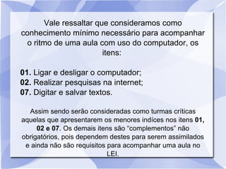 Vale ressaltar que consideramos como conhecimento mínimo necessário para acompanhar o ritmo de uma aula com uso do computador, os itens:  01.  Ligar e desligar o computador;  02.  Realizar pesquisas na internet; 07.  Digitar e salvar textos. Assim sendo serão consideradas como turmas críticas aquelas que apresentarem os menores indíces nos itens  01, 02 e 07 . Os demais itens são “complementos” não obrigatórios, pois dependem destes para serem assimilados e ainda não são requisitos para acompanhar uma aula no LEI. 