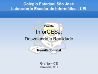 Colégio Estadual São José
Laboratório Escolar de Informática - LEI



                  Projeto

             InforCESJ:
       Desvelando a Realidade

             Resultado Final



               Granja – CE
               Dezembro, 2010
 