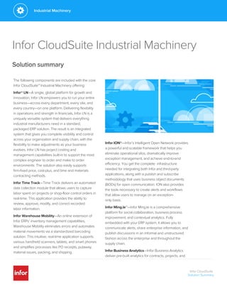 Infor CloudSuite Industrial Machinery
Solution summary
The following components are included with the core
Infor CloudSuite™ Industrial Machinery offering:
Infor® LN—A single, global platform for growth and
innovation, Infor LN empowers you to run your entire
business—across every department, every site, and
every country—on one platform. Delivering flexibility
in operations and strength in financials, Infor LN is a
uniquely versatile system that delivers everything
industrial manufacturers need in a standard,
packaged ERP solution. The result is an integrated
system that gives you complete visibility and control
across your organization and supply chain, with the
flexibility to make adjustments as your business
evolves. Infor LN has project costing and
management capabilities built-in to support the most
complex engineer to order and make to order
environments. The solution also easily supports
firm-fixed price, cost-plus, and time and materials
contracting methods.
Infor Time Track—Time Track delivers an automated
data collection module that allows users to capture
labor spent on projects or shop-floor control orders in
real-time. This application provides the ability to
review, approve, modify, and correct recorded
labor information.
Infor Warehouse Mobility—An online extension of
Infor ERPs’ inventory management capabilities,
Warehouse Mobility eliminates errors and automates
material movements via a standardized barcoding
solution. This intuitive, real-time application supports
various handheld scanners, tablets, and smart phones
and simplifies processes like PO receipts, putaway,
material issues, packing, and shipping.
Infor ION®—Infor’s Intelligent Open Network provides
a powerful and scalable framework that helps you
eliminate operational silos, dramatically improve
exception management, and achieve end-to-end
efficiency. You get the complete infrastructure
needed for integrating both Infor and third-party
applications, along with a publish and subscribe
methodology that uses business object documents
(BODs) for open communication. ION also provides
the tools necessary to create alerts and workflows
that allow users to manage on an exception-
only basis.
Infor Ming.le™—Infor Ming.le is a comprehensive
platform for social collaboration, business process
improvement, and contextual analytics. Fully
embedded with your ERP system, it allows you to
communicate alerts, share enterprise information, and
publish discussions in an informal and unstructured
fashion across the enterprise and throughout the
supply chain.
Infor Business Analytics—Infor Business Analytics
deliver pre-built analytics for contracts, projects, and
Infor CloudSuite
Solution Summary
Industrial Machinery
 