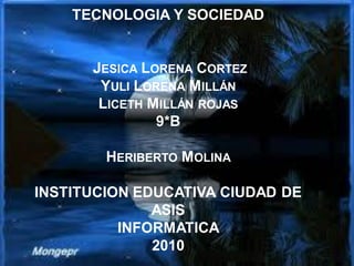 TECNOLOGIA Y SOCIEDAD
JESICA LORENA CORTEZ
YULI LORENA MILLÁN
LICETH MILLÁN ROJAS
9*B
HERIBERTO MOLINA
INSTITUCION EDUCATIVA CIUDAD DE
ASIS
INFORMATICA
2010
 