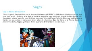 Sagas
Saga la Batalla de los Dioses
Título original: Saga del Dios de la Destrucción Beerus (破壊神ビルス編 Hakai-shin Birusu-hen?). Con
esta saga se da comienzo a la serie y narra la búsqueda, por parte del Dios de la Destrucción Bills
(Beerus en idioma japonés) y su sirviente y mentor Whis, del Super Saiyajin Dios, que podría hacerle
frente en una pelea, y así poder tener algo de diversión. Esto le lleva a la Tierra donde se
encuentran Goku, Vegeta y el resto de los Guerreros Z viviendo en paz absoluta.
 