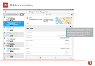 Mobile Instandhaltung
17 | Mai-19
Für Techniker, die gerne mobil arbeiten:
Das „EAM Mobile“ bietet Zugang zu allen
wichtigen Informationen rund um die
Arbeitsaufträge. Das EAM Mobile läuft
sowohl online als auch offline.
 