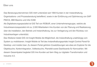 Über uns
Das Beratungsunternehmen GIS mbH unterstützt seit 1984 Kunden in der Instandhaltung,
Organisations- und Prozessberatung betreffend, sowie in der Einführung und Optimierung von SAP
PM/CS, IBM Maximo und Infor EAM.
Als Digitalisierungsspezialist ist GIS Teil von ROBUR, einer Unternehmensgruppe, welche als
Industrieservicespezialist mit ca. 2.000 Mitarbeitern ihre Kunden von der Planung und Realisierung
über die Installation, den Betrieb und Instandhaltung, bis zur Verlagerung und den Rückbau von
Industrieanlagen unterstützt.
Des Weiteren bietet GIS mit Insight Mobile die Möglichkeit, die Instandhaltung unabhängig vom
System zu mobilisieren. Insight Mobile ist Teil des Instandhaltungsportals Insight Control Panel für
Desktop- und mobile User. Zu diesem Portal gehören Zusatzlösungen wie etwa ein Explorer für die
Objektsuche, Kartenintegration, Volltextsuche, Plantafel sowie Dashboards für Kennzahlen. Mit
diesem Gesamtpaket begleitet GIS ihre Kunden auf dem Weg zur digitalen Transformation und
Industrie 4.0.
31.05.201921
 