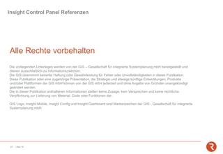Insight Control Panel Referenzen
23 | Mai-19
Alle Rechte vorbehalten
Die vorliegenden Unterlagen werden von der GIS – Gesellschaft für integrierte Systemplanung mbH bereitgestellt und
dienen ausschließlich zu Informationszwecken.
Die GIS übernimmt keinerlei Haftung oder Gewährleistung für Fehler oder Unvollständigkeiten in dieser Publikation.
Diese Publikation oder eine zugehörige Präsentation, die Strategie und etwaige künftige Entwicklungen, Produkte
und/oder Plattformen der GIS mbH können von der GIS mbH jederzeit und ohne Angabe von Gründen unangekündigt
geändert werden.
Die in dieser Publikation enthaltenen Informationen stellen keine Zusage, kein Versprechen und keine rechtliche
Verpflichtung zur Lieferung von Material, Code oder Funktionen dar.
GIS Logo, Insight Mobile, Insight Config und Insight Dashboard sind Markenzeichen der GIS - Gesellschaft für integrierte
Systemplanung mbH.
 