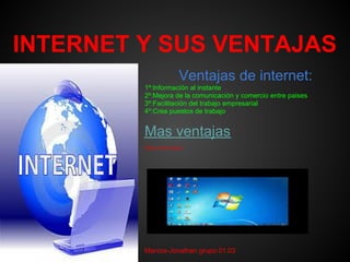 INTERNET Y SUS VENTAJAS
                        Ventajas de internet:
         1º:Información al instante
         2º:Mejora de la comunicación y comercio entre paises
         3º:Facilitación del trabajo empresarial
         4º:Crea puestos de trabajo


         Mas ventajas
         Video informativo:




         Marcos-Jonathan grupo.01.03
 